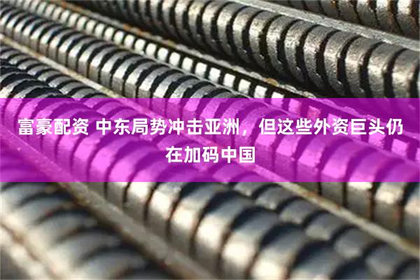 富豪配资 中东局势冲击亚洲，但这些外资巨头仍在加码中国