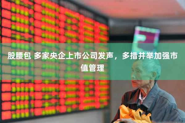 股腰包 多家央企上市公司发声，多措并举加强市值管理