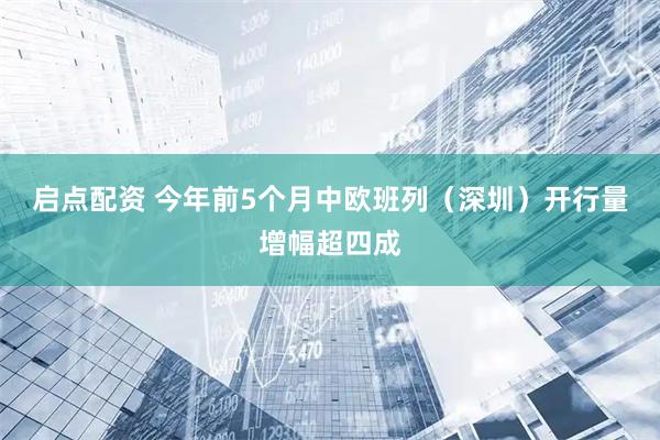 启点配资 今年前5个月中欧班列（深圳）开行量增幅超四成
